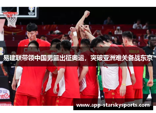 易建联带领中国男篮出征奥运，突破亚洲难关备战东京